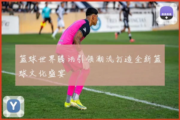 篮球世界腾讯引领潮流打造全新篮球文化盛宴