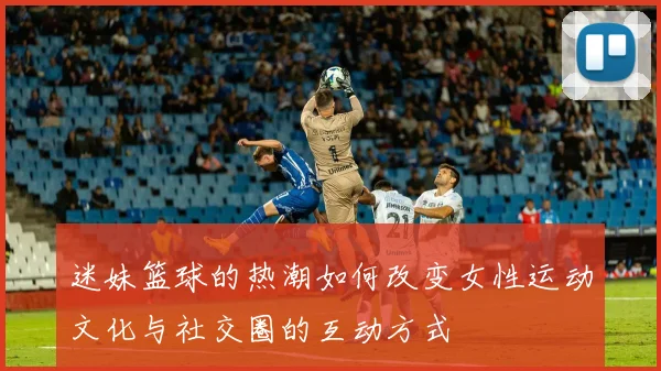 迷妹篮球的热潮如何改变女性运动文化与社交圈的互动方式