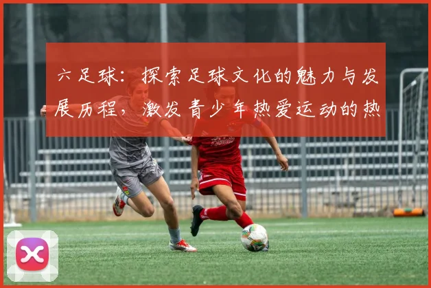 六足球：探索足球文化的魅力与发展历程，激发青少年热爱运动的热情与梦想