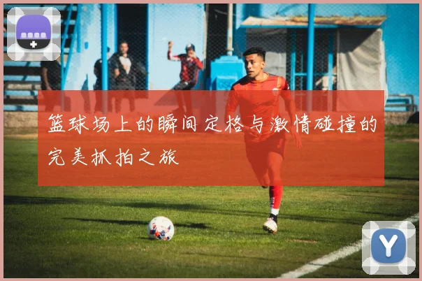 篮球场上的瞬间定格与激情碰撞的完美抓拍之旅