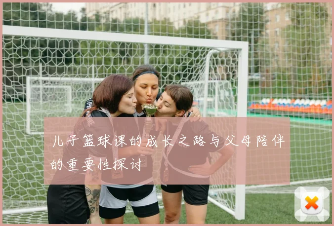 儿子篮球课的成长之路与父母陪伴的重要性探讨