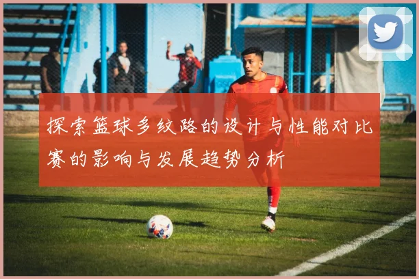 探索篮球多纹路的设计与性能对比赛的影响与发展趋势分析