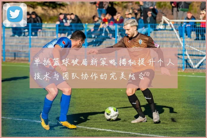 单挑篮球破局新策略揭秘提升个人技术与团队协作的完美结合