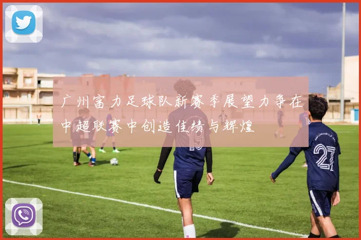 广州富力足球队新赛季展望力争在中超联赛中创造佳绩与辉煌