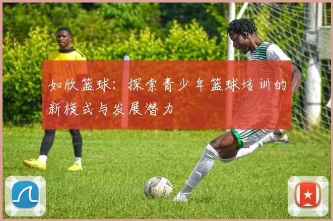 如欣篮球：探索青少年篮球培训的新模式与发展潜力